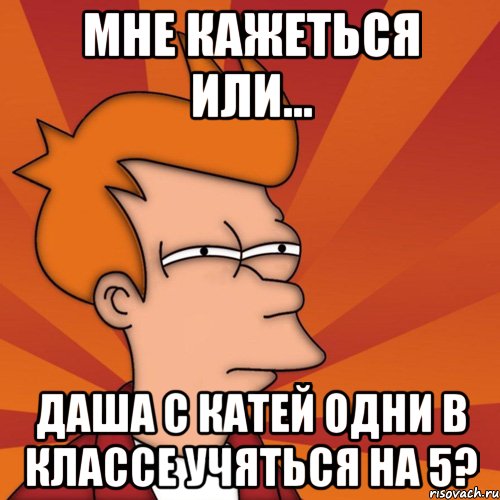 мне кажеться или... даша с катей одни в классе учяться на 5?, Мем Мне кажется или (Фрай Футурама)