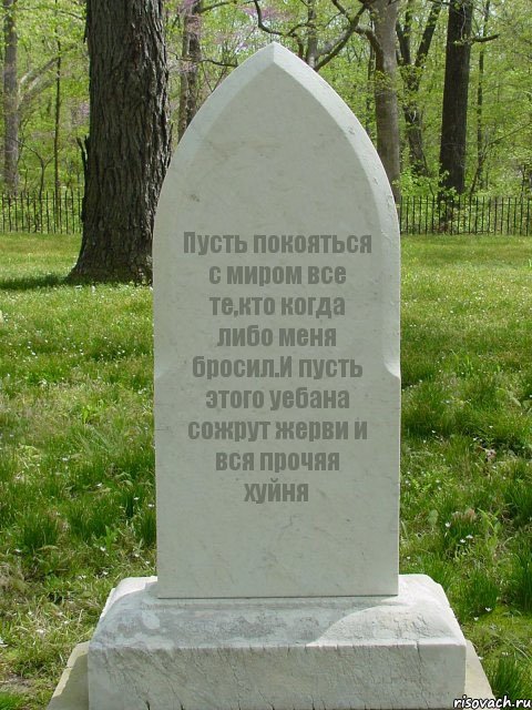 Пусть покояться с миром все те,кто когда либо меня бросил.И пусть этого уебана сожрут жерви и вся прочяя хуйня