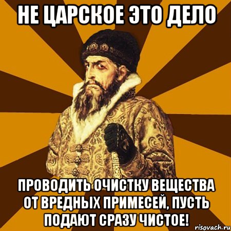 не царское это дело проводить очистку вещества от вредных примесей, пусть подают сразу чистое!