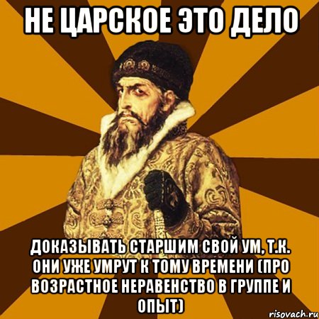 не царское это дело доказывать старшим свой ум, т.к. они уже умрут к тому времени (про возрастное неравенство в группе и опыт)