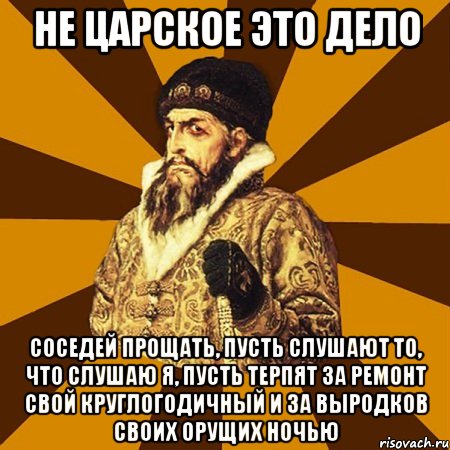 не царское это дело соседей прощать, пусть слушают то, что слушаю я, пусть терпят за ремонт свой круглогодичный и за выродков своих орущих ночью, Мем Не царское это дело