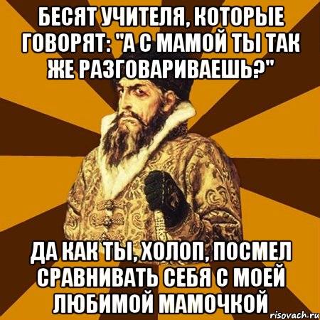 бесят учителя, которые говорят: "а с мамой ты так же разговариваешь?" да как ты, холоп, посмел сравнивать себя с моей любимой мамочкой