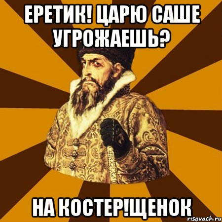 еретик! царю саше угрожаешь? на костер!щенок