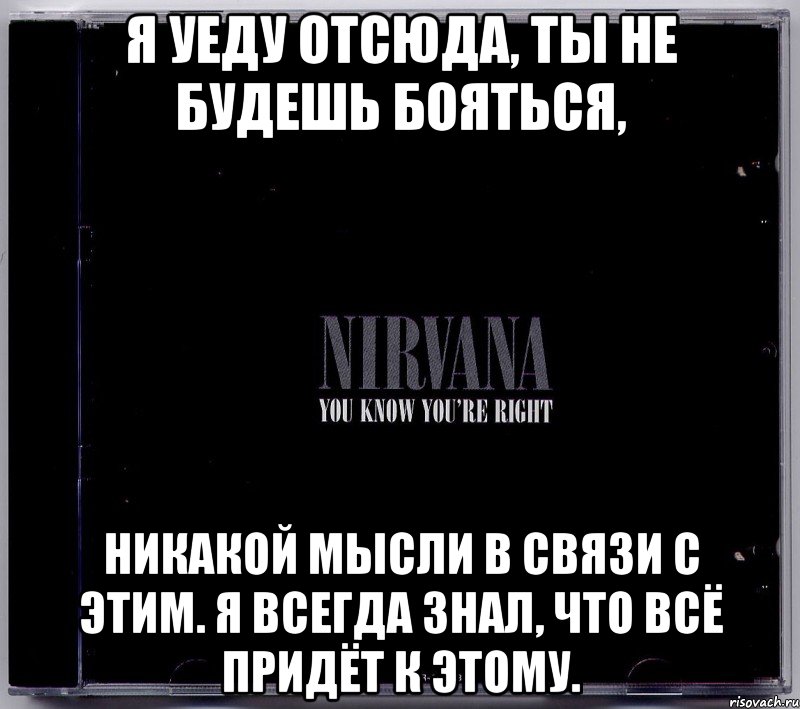 я уеду отсюда, ты не будешь бояться, никакой мысли в связи с этим. я всегда знал, что всё придёт к этому.