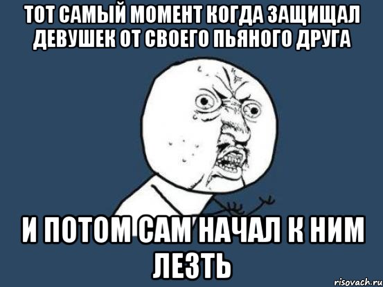 тот самый момент когда защищал девушек от своего пьяного друга и потом сам начал к ним лезть, Мем Ну почему