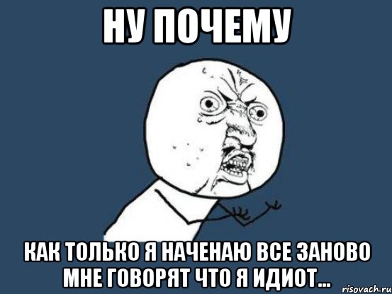 ну почему как только я наченаю все заново мне говорят что я идиот..., Мем Ну почему