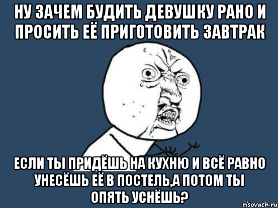 ну зачем будить девушку рано и просить её приготовить завтрак если ты придёшь на кухню и всё равно унесёшь её в постель,а потом ты опять уснёшь?, Мем Ну почему