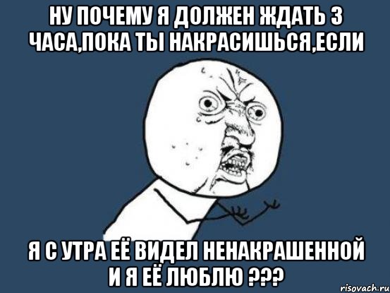 ну почему я должен ждать 3 часа,пока ты накрасишься,если я с утра её видел ненакрашенной и я её люблю ???, Мем Ну почему