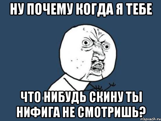 ну почему когда я тебе что нибудь скину ты нифига не смотришь?, Мем Ну почему