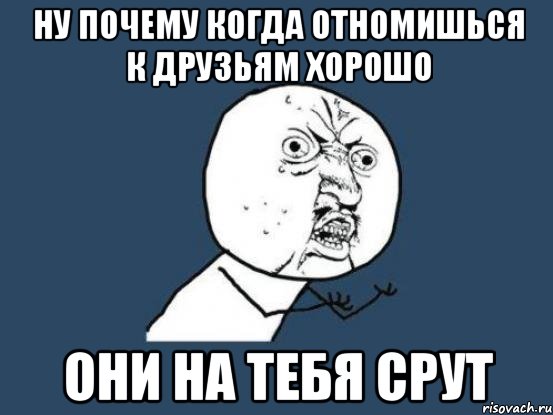 ну почему когда отномишься к друзьям хорошо они на тебя срут, Мем Ну почему