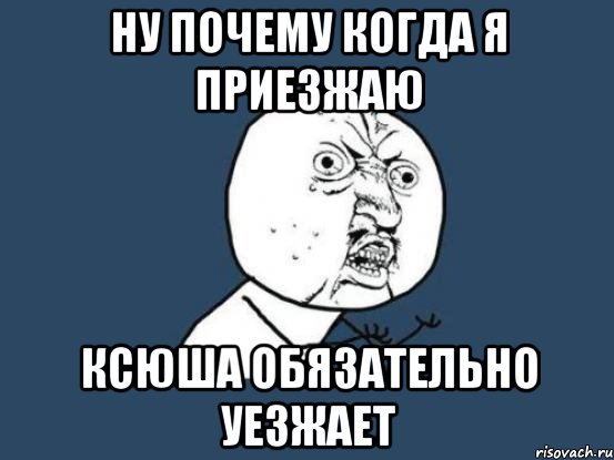 ну почему когда я приезжаю ксюша обязательно уезжает, Мем Ну почему