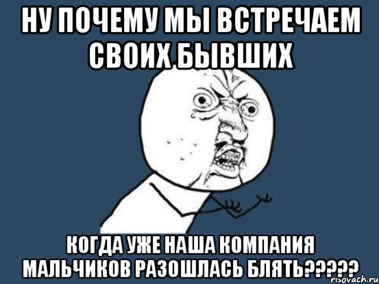 ну почему мы встречаем своих бывших когда уже наша компания мальчиков разошлась блять???, Мем Ну почему