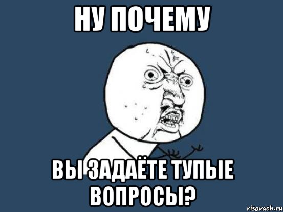 ну почему вы задаёте тупые вопросы?, Мем Ну почему