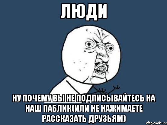 люди ну почему вы не подписывайтесь на наш паблик(или не нажимаете рассказать друзьям), Мем Ну почему