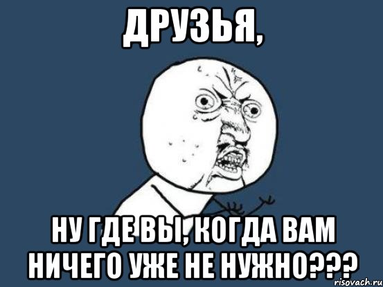 друзья, ну где вы, когда вам ничего уже не нужно???, Мем Ну почему