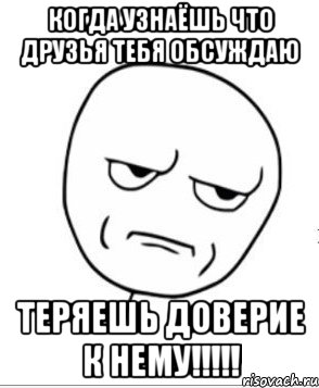 когда узнаёшь что друзья тебя обсуждаю теряешь доверие к нему!!!