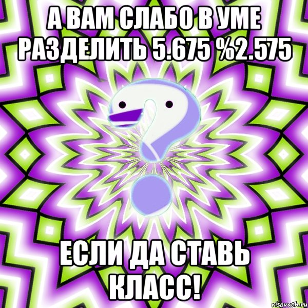 а вам слабо в уме разделить 5.675 %2.575 если да ставь класс!, Мем Омская загадка