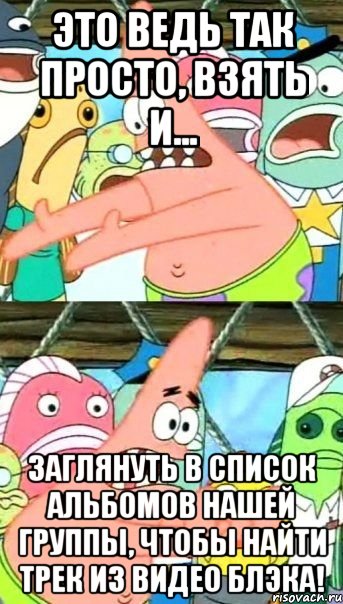 это ведь так просто, взять и... заглянуть в список альбомов нашей группы, чтобы найти трек из видео блэка!, Мем Патрик (берешь и делаешь)