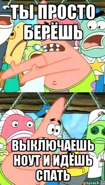 ты просто берёшь выключаешь ноут и идёшь спать, Мем Патрик (берешь и делаешь)