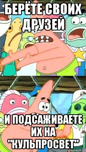 берёте своих друзей и подсаживаете их на "кульпросвет", Мем Патрик (берешь и делаешь)