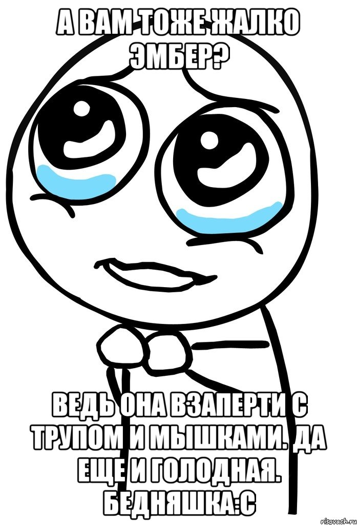 а вам тоже жалко эмбер? ведь она взаперти с трупом и мышками. да еще и голодная. бедняшка:с, Мем  ну пожалуйста (please)