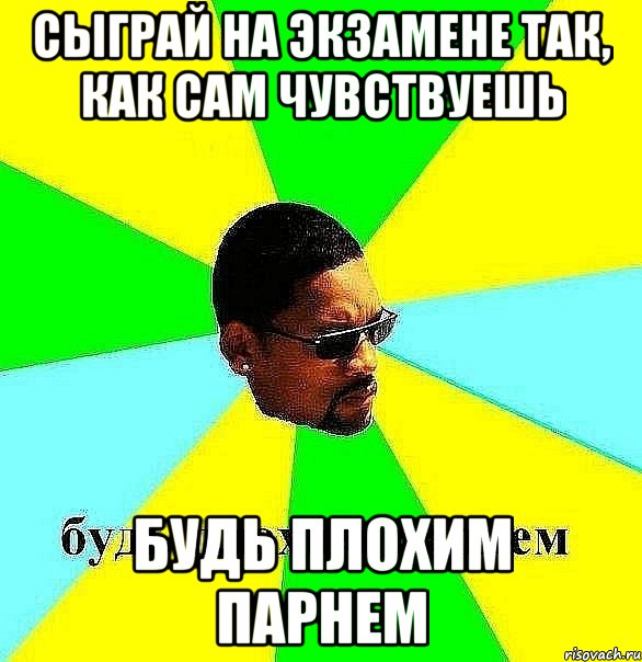 сыграй на экзамене так, как сам чувствуешь будь плохим парнем