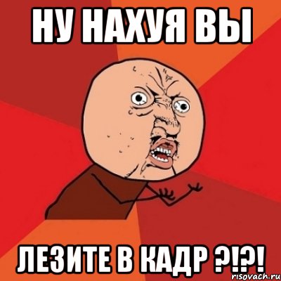 ну нахуя вы лезите в кадр ?!?!, Мем Почему