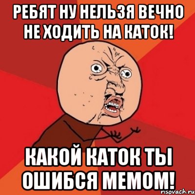 ребят ну нельзя вечно не ходить на каток! какой каток ты ошибся мемом!, Мем Почему