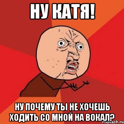 ну катя! ну почему ты не хочешь ходить со мной на вокал?, Мем Почему