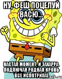 ну, феш поцелуй васю... настал момент, и захарра, подлючая родная кровь все испотрила)