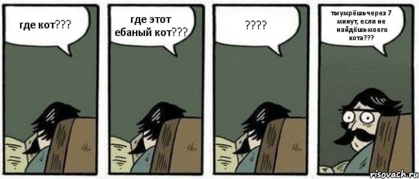 где кот??? где этот ебаный кот??? ??? ты умрёшь через 7 минут, если не найдёшь моего кота???