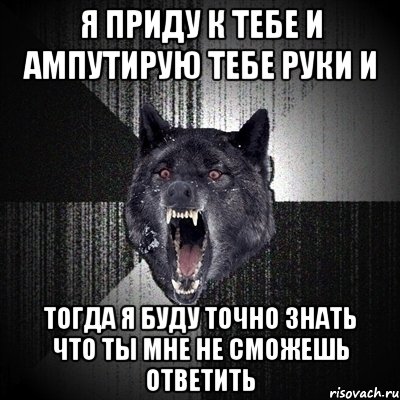 я приду к тебе и ампутирую тебе руки и тогда я буду точно знать что ты мне не сможешь ответить