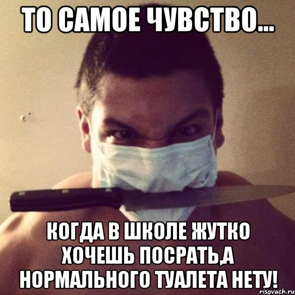 то самое чувство... когда в школе жутко хочешь посрать,а нормального туалета нету!