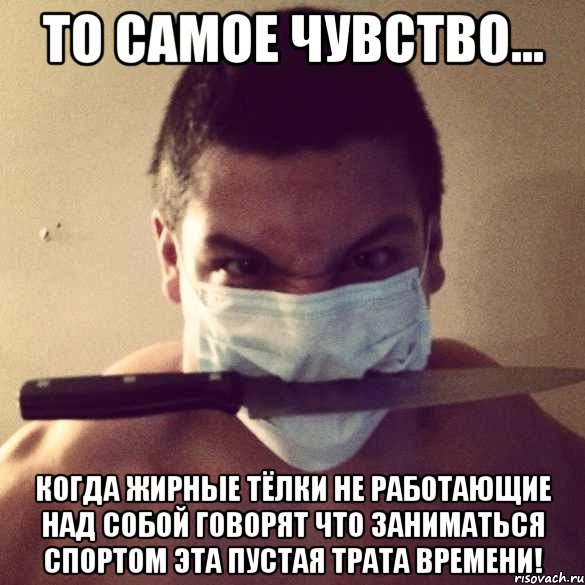 то самое чувство... когда жирные тёлки не работающие над собой говорят что заниматься спортом эта пустая трата времени!