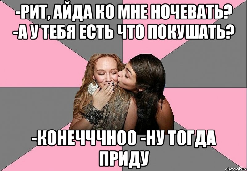 -рит, айда ко мне ночевать? -а у тебя есть что покушать? -конечччноо -ну тогда приду