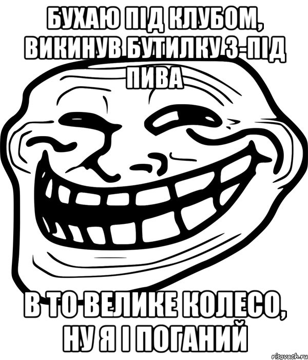 бухаю під клубом, викинув бутилку з-під пива в то велике колесо, ну я і поганий