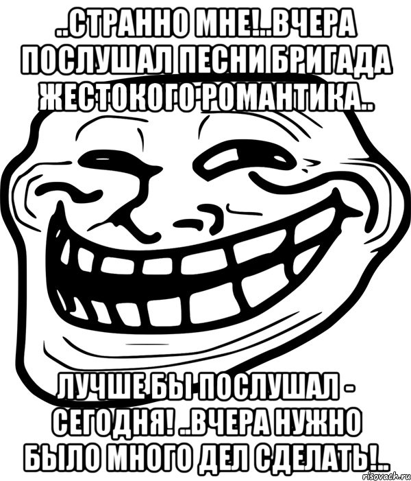 ..странно мне!..вчера послушал песни бригада жестокого романтика.. лучше бы послушал - сегодня! ..вчера нужно было много дел сделать!.., Мем Троллфейс