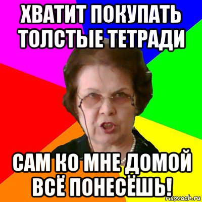 хватит покупать толстые тетради сам ко мне домой всё понесёшь!, Мем Типичная училка