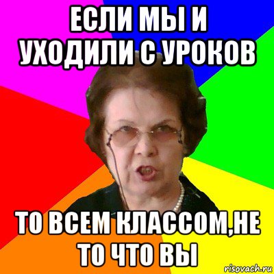 если мы и уходили с уроков то всем классом,не то что вы, Мем Типичная училка