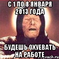 с 1 по 8 января 2013 года будешь охуевать на работе