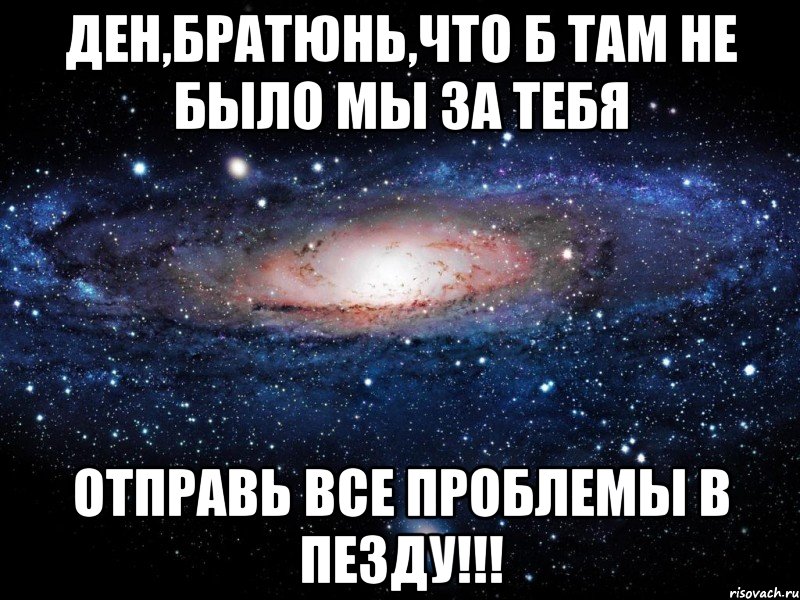 ден,братюнь,что б там не было мы за тебя отправь все проблемы в пезду!!!, Мем Вселенная