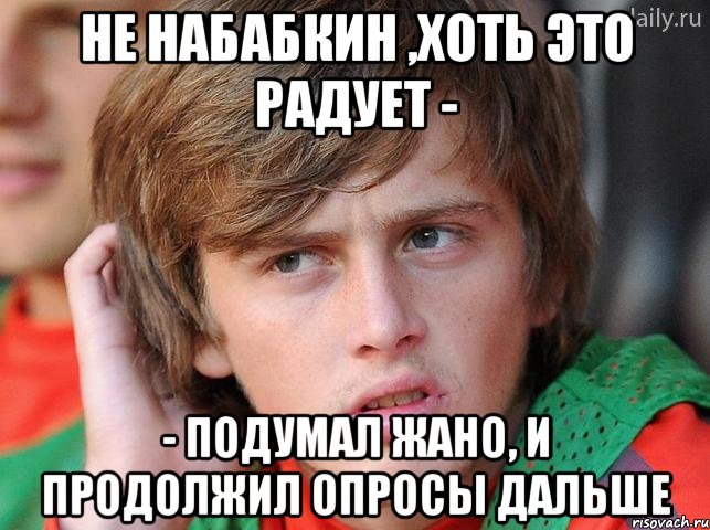 не набабкин ,хоть это радует - - подумал жано, и продолжил опросы дальше, Мем жано