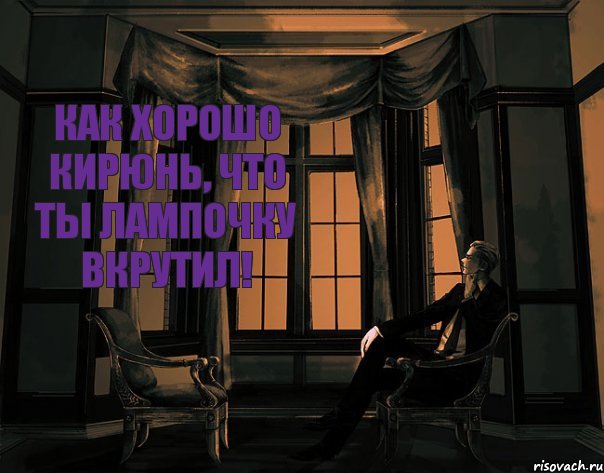 Как хорошо Кирюнь, что ты лампочку вкрутил!
