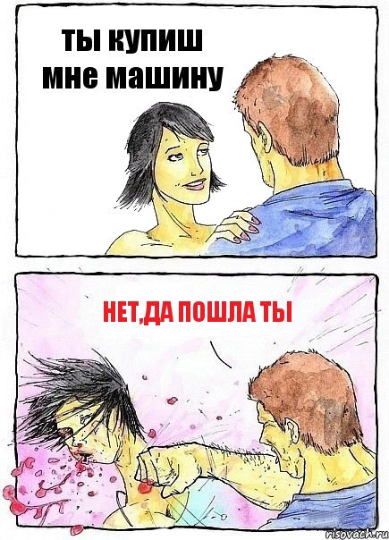 ты купиш мне машину нет,да пошла ты