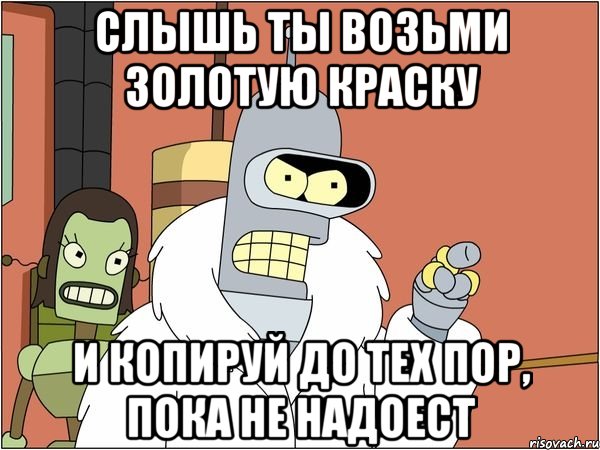 слышь ты возьми золотую краску и копируй до тех пор, пока не надоест, Мем Бендер