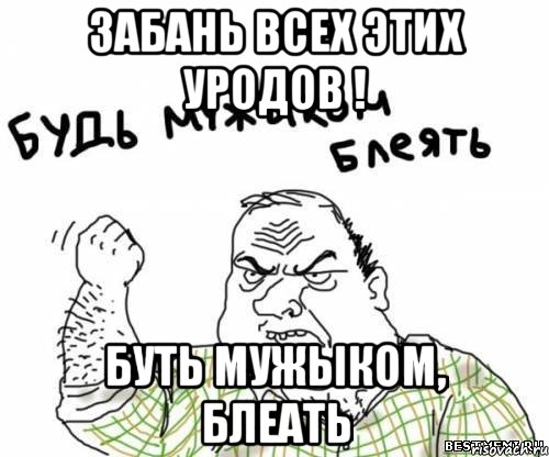 забань всех этих уродов ! буть мужыком, блеать, Мем блять