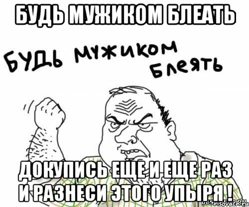 будь мужиком блеать докупись еще и еще раз и разнеси этого упыря !, Мем блять