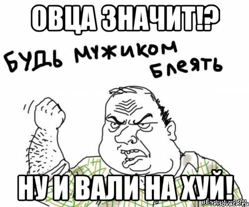 овца значит!? ну и вали на хуй!