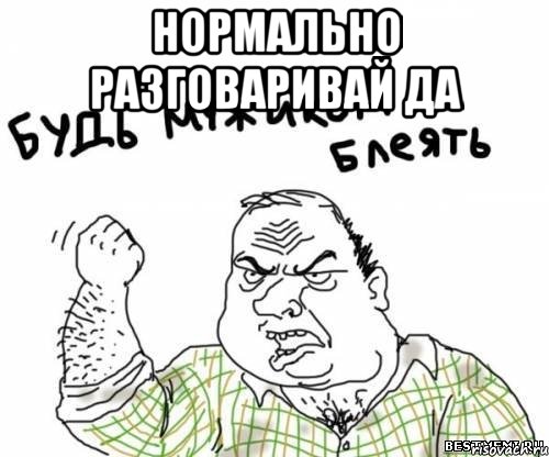 нормально разговаривай да 