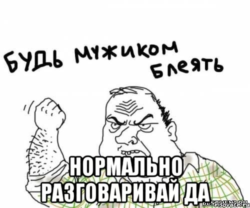  нормально разговаривай да